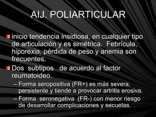 AIJ. POLIARTICULAR
inicio tendencia insidiosa, en cualquier tipo
de articulación y es simétrica. Febrícula,
hiporexia, pérdida de peso y anemia son
frecuentes.
Dos subtipos de acuerdo al factor
reumatoideo.
– Forma seropositiva (FR+) es más severa,
persistente y tiende a provocar artritis erosiva.
– Forma seronegativa (FR-) con menor riesgo
de desarrollar complicaciones y secuelas.
 