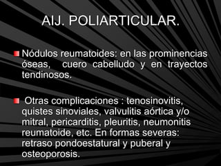 AIJ. POLIARTICULAR.
Nódulos reumatoides: en las prominencias
óseas, cuero cabelludo y en trayectos
tendinosos.
Otras complicaciones : tenosinovitis,
quistes sinoviales, valvulitis aórtica y/o
mitral, pericarditis, pleuritis, neumonitis
reumatoide, etc. En formas severas:
retraso pondoestatural y puberal y
osteoporosis.
 