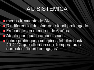 AIJ SISTEMICA
menos frecuente de AIJ,
Dx diferencial de síndrome febril prolongado.
Frecuente en menores de 6 años
Afecta por igual a ambos sexos.
fiebre prolongada con picos febriles hasta
40-41°C que alternan con temperaturas
normales, “fiebre en agujas”.
 