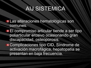 AIJ SISTEMICA
Las alteraciones hematológicas son
comunes.
El compromiso articular tiende a ser tipo
poliarticular erosivo ocasionando gran
discapacidad, osteoporosis.
Complicaciones tipo CID, Síndrome de
activación macrofágica, hepatopatía se
presentan en baja frecuencia.
 