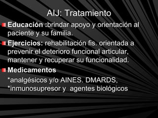 AIJ: Tratamiento
Educación :brindar apoyo y orientación al
paciente y su familia.
Ejercicios: rehabilitación fis. orientada a
prevenir el deterioro funcional articular,
mantener y recuperar su funcionalidad.
Medicamentos
*analgésicos y/o AINES. DMARDS,
*inmunosupresor y agentes biológicos
 