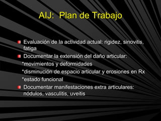 AIJ: Plan de Trabajo
Evaluación de la actividad actual: rigidez, sinovitis,
fatiga
Documentar la extensión del daño articular:
*movimientos y deformidades
*disminución de espacio articular y erosiones en Rx
*estado funcional
Documentar manifestaciones extra articulares:
nódulos, vasculitis, uveitis
 