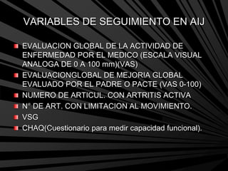 VARIABLES DE SEGUIMIENTO EN AIJ
EVALUACION GLOBAL DE LA ACTIVIDAD DE
ENFERMEDAD POR EL MEDICO (ESCALA VISUAL
ANALOGA DE 0 A 100 mm)(VAS)
EVALUACIONGLOBAL DE MEJORIA GLOBAL
EVALUADO POR EL PADRE O PACTE (VAS 0-100)
NUMERO DE ARTICUL. CON ARTRITIS ACTIVA
N° DE ART. CON LIMITACION AL MOVIMIENTO.
VSG
CHAQ(Cuestionario para medir capacidad funcional).
 