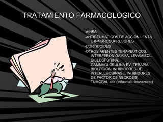 TRATAMIENTO FARMACOLOGICO
-AINES
-ANTIREUMATICOS DE ACCION LENTA
E INMUNOSUPRESORES
-CORTICOIDES
-OTROS AGENTES TERAPEUTICOS:
INTERFERON GAMMA, LEVAMISOL,
CICLOSPORINA,
GAMMAGLOBULINA EV, TERAPIA
BIOLOGICA: INHIBIDORES DE
INTERLEUQUINAS E INHIBIDORES
DE FACTOR DE NECROSIS
TUMORAL alfa (infliximab, etanercept)
 