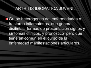 ARTRITIS IDIOPATICA JUVENIL
Grupo heterogeneo de enfermedadea o
trastorno inflamatorios, que genera
disitintas formas de presentacion signos y
síntomas clínicos, y pronóstico pero que
tiene en comun en el curso de la
enfemedad manifestaciones articulares.
 
