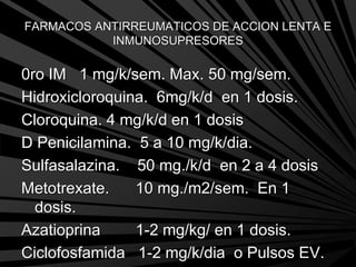 FARMACOS ANTIRREUMATICOS DE ACCION LENTA E
INMUNOSUPRESORES
0ro IM 1 mg/k/sem. Max. 50 mg/sem.
Hidroxicloroquina. 6mg/k/d en 1 dosis.
Cloroquina. 4 mg/k/d en 1 dosis
D Penicilamina. 5 a 10 mg/k/dia.
Sulfasalazina. 50 mg./k/d en 2 a 4 dosis
Metotrexate. 10 mg./m2/sem. En 1
dosis.
Azatioprina 1-2 mg/kg/ en 1 dosis.
Ciclofosfamida 1-2 mg/k/dia o Pulsos EV.
 