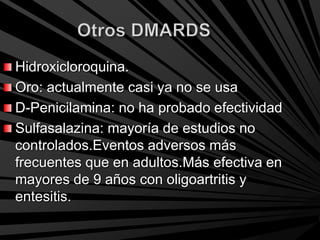 Hidroxicloroquina.
Oro: actualmente casi ya no se usa
D-Penicilamina: no ha probado efectividad
Sulfasalazina: mayoría de estudios no
controlados.Eventos adversos más
frecuentes que en adultos.Más efectiva en
mayores de 9 años con oligoartritis y
entesitis.
 
