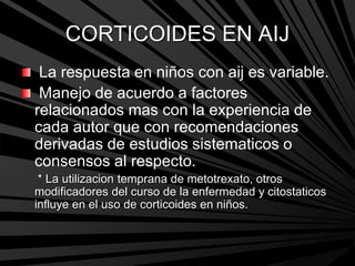 CORTICOIDES EN AIJ
La respuesta en niños con aij es variable.
Manejo de acuerdo a factores
relacionados mas con la experiencia de
cada autor que con recomendaciones
derivadas de estudios sistematicos o
consensos al respecto.
* La utilizacion temprana de metotrexato, otros
modificadores del curso de la enfermedad y citostaticos
influye en el uso de corticoides en niños.
 