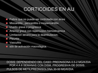 CORTICOIDES EN AIJ
Fiebre que no puede ser controlada con aines
Miocarditis , pericarditis o miopericarditis
Uveitis grave o progresiva
Anemia grave con repercusion hemodinamica
Limitacion severa para la deambulacion.
Pleuritis
Vasculitis
sdx de activación macrofágica.
DOSIS: DEPENDIENDO DEL CASO: PREDNISONA 0.5-2 MG/K/DIA
POR 4 A 6 SEMANAS CON DISM. PROGRESIVA DE DOSIS.
PULSOS DE METILPREDNISOLONA 30-50 MG/K/DIA
 
