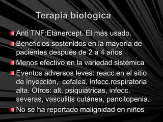 Anti TNF:Etanercept. El más usado.
Beneficios sostenidos en la mayoría de
pacientes después de 2 a 4 años
Menos efectivo en la variedad sistémica
Eventos adversos leves: reacc.en el sitio
de inyección, cefalea, infecc.respiratoria
alta. Otros: alt. psiquiátricas, infecc.
severas, vasculitis cutánea, pancitopenia.
No se ha reportado malignidad en niños
 