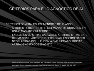 CRITERIOS PARA EL DIAGNOSTICO DE AIJ
CRITERIOS GENERALES: EN MENORES DE 16 AÑOS:
A) ARTRITIS PERSISTENTE > 6 SEMANAS DE DURACION EN
UNA O MAS ARTICULACIONES.
B) EXCLUSION DE OTRAS CAUSAS DE ARTRITIS: OTRAS ENF.
REUMATICAS , ARTRITIS INFECCIOSAS, ENFERMEDADES
NEOPLASICAS INCL. LEUCEMIA,ENF. HEMATOLOGICAS,
ARTRALGIAS PSICOGENAS,ETC.
JRA Criteria Subcommittee of the Diagnostic and Therapeutic Criteria Commitee of the American Rheumatism
association:Current proposed revisions of the JRA criteria. Arthritis Rheum 20 (suppl) 195-199, 1997.
 