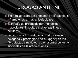 DROGAS ANTI TNF
Tnf alfa favorece los procesos proliferativos e
inflamatorios en las articulaciones
El tnf alfa es producido por monocitos,
macrofagos, linfocitos y diversas lineas
celulares
Junto con la IL 1 induce la produccion de
colagena y prostaglandina e2 (pge2) en los
fibroblastos sinoviales, se encuentra en los tej,
sinoviales de la articulaciones
 