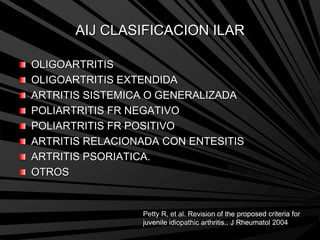 AIJ CLASIFICACION ILAR
OLIGOARTRITIS
OLIGOARTRITIS EXTENDIDA
ARTRITIS SISTEMICA O GENERALIZADA
POLIARTRITIS FR NEGATIVO
POLIARTRITIS FR POSITIVO
ARTRITIS RELACIONADA CON ENTESITIS
ARTRITIS PSORIATICA.
OTROS
Petty R, et al. Revision of the proposed criteria for
juvenile idiopathic arthritis.. J Rheumatol 2004
 