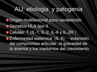 AIJ: etiologia y patogenia
Origen multifactorial poco esclarecido
Genetico HLA tipo II
Celulas T (IL-1, IL-2, IL-6 y IL-2R )
Enfermedad sistemica (IL 6) extensión
del compromiso articular, la gravedad de
la anemia y los trastornos del crecimiento.
 