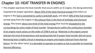 Chapter 10: HEAT TRANSFER IN ENGINES
• This chapter examines the heat transfer that occurs within an IC engine, this being extremely
important for proper operation. About 35% of the total chemical energy that enters an
engine in the fuel is converted to useful crankshaft work, and about 30% of the fuel energy is
carried away from the engine in the exhaust flow in the form of enthalpy and chemical
energy. This leaves about one-third of the total energy that must be dissipated to the
surroundings by some mode of heat transfer. Temperatures within the combustion chamber
of an engine reach values on the order of 2700 K and up. Materials in the engine cannot
tolerate this kind of temperature and would quickly fail if proper heat transfer did not occur.
Removing heat is highly critical in keeping an engine and engine lubricant from thermal
failure. On the other hand, it is desirable to operate an engine as hot as possible to maximize
thermal efficiency.
1
 