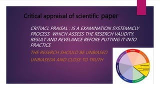 Critical appraisal of scientific paper
CRITIACL PRAISAL : IS A EXAMINATION SYSTEMACLY
PROCESS WHICH ASSESS THE RESERCH VALIDITY,
RESULT AND REVELANCE BEFORE PUTTING IT INTO
PRACTICE
THE RESERCH SHOULD BE UNBIASED
UNBIASEDA AND CLOSE TO TRUTH
 