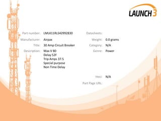 Part number: LMLK11RLS42992830 Datasheets:
Manufacturer: Airpax Weight: 0.0 grams
Title: 30 Amp Circuit Breaker Category: N/A
Description: Max V 80
Delay 52F
Trip Amps 37.5
Special purpose
Non Time Delay
Genre: Power
Heci: N/A
Part Page URL:
 