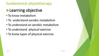fundamental physiotherapy
Learning objective
• To know metabolism
• To understand aerobic metabolism
• To understand an aerobic metabolism
• To understand physical exercise
• To know types of physical exercise
10/5/2021
Eyayaw A. 1
 