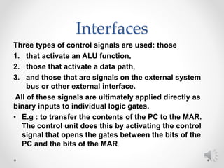 Interfaces
Three types of control signals are used: those
1. that activate an ALU function,
2. those that activate a data path,
3. and those that are signals on the external system
bus or other external interface.
All of these signals are ultimately applied directly as
binary inputs to individual logic gates.
• E.g : to transfer the contents of the PC to the MAR.
The control unit does this by activating the control
signal that opens the gates between the bits of the
PC and the bits of the MAR.
 
