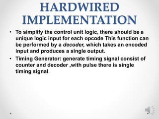 HARDWIRED
IMPLEMENTATION
• To simplify the control unit logic, there should be a
unique logic input for each opcode This function can
be performed by a decoder, which takes an encoded
input and produces a single output.
• Timing Generator: generate timing signal consist of
counter and decoder ,with pulse there is single
timing signal.
 