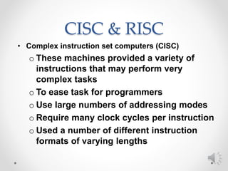 CISC & RISC
• Complex instruction set computers (CISC)
o These machines provided a variety of
instructions that may perform very
complex tasks
o To ease task for programmers
o Use large numbers of addressing modes
o Require many clock cycles per instruction
o Used a number of different instruction
formats of varying lengths
 