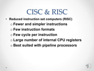 CISC & RISC
• Reduced instruction set computers (RISC)
o Fewer and simpler instructions
o Few instruction formats
o Few cycle per instruction
o Large number of internal CPU registers
o Best suited with pipeline processors
 