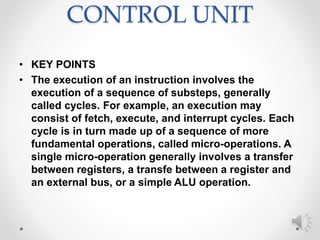 CONTROL UNIT
• KEY POINTS
• The execution of an instruction involves the
execution of a sequence of substeps, generally
called cycles. For example, an execution may
consist of fetch, execute, and interrupt cycles. Each
cycle is in turn made up of a sequence of more
fundamental operations, called micro-operations. A
single micro-operation generally involves a transfer
between registers, a transfe between a register and
an external bus, or a simple ALU operation.
 