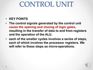 CONTROL UNIT
• KEY POINTS
• The control signals generated by the control unit
cause the opening and closing of logic gates,
resulting in the transfer of data to and from registers
and the operation of the ALU.
• each of the smaller cycles involves a series of steps,
each of which involves the processor registers. We
will refer to these steps as micro-operations.
 