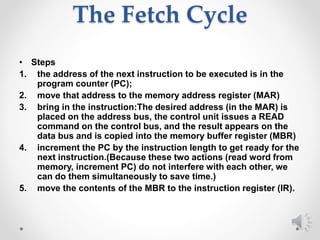 The Fetch Cycle
• Steps
1. the address of the next instruction to be executed is in the
program counter (PC);
2. move that address to the memory address register (MAR)
3. bring in the instruction:The desired address (in the MAR) is
placed on the address bus, the control unit issues a READ
command on the control bus, and the result appears on the
data bus and is copied into the memory buffer register (MBR)
4. increment the PC by the instruction length to get ready for the
next instruction.(Because these two actions (read word from
memory, increment PC) do not interfere with each other, we
can do them simultaneously to save time.)
5. move the contents of the MBR to the instruction register (IR).
 