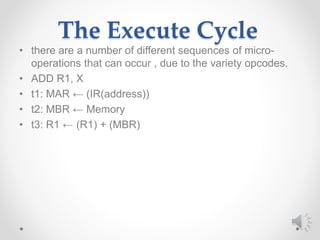 The Execute Cycle
• there are a number of different sequences of micro-
operations that can occur , due to the variety opcodes.
• ADD R1, X
• t1: MAR ← (IR(address))
• t2: MBR ← Memory
• t3: R1 ← (R1) + (MBR)
 