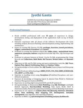 Jyothi Ganta
10200 E Dry Creek Road, Englewood, CO 80014
Cell: 602-586-7793 | Home: 602-283-9838
Email: jyothigantaus@gmail.com
Professional Summary
 Oracle certified professional with over 10 years of experience in design,
development, testing and deployment of the applications built on top of Oracle
Database.
 Extensive experience with all phases of the Software Development Life Cycle
including analysis, Resource Planning, code development, testing, implementing and
maintenance.
 Expert in creating SQL Queries, PL/SQL packages, functions, stored procedures,
triggers, autonomous transitions and cursors.
 Proficient in creating the database objects like tables, views, materialized views,
sequences, synonyms, indexes using Oracle toolslike SQL*Plus , SQL Developerand
Toad.
 Proficient in advance features of Oracle 11g for PL/SQL programming like Using
Records and Collections, Bulk Binds, Ref Cursors, Nested tables and Dynamic
SQL.
 Experience in SQL and PL/SQL tuning and query optimization tools like SQL Trace,
Explain Plan, tkprof, Partitioning, Hints and Analyze Tables.
 Strong knowledge in Oracle utilities like SQL*Loader, Export/Import and data pump
utilities.
 Used theOracle pre-definedpackagesDBMS_STATS, UTL_FILE,DBMS_SCHEDULER,
UTL_SMTP and UTL_FILE.
 Expertise in handling errors using Exceptions (Predefined Exceptions and user-
defined exceptions).
 Exposure & knowledge of designing logical & physical Data Model in Relational
Database Management System (RDBMS).
 Experience in working high-transacted OLTP and OLAP systems.31
 Strong knowledge in Dimensional Data Modeling using SQL Developer and Ralph
Kimball Approach, Star/Snowflake Modeling, Data marts, OLAP, FACT &
Dimensions tables, Physical & Logical data modeling, and Data Modeling Tools Erwin.
 Experience in all aspects of Analytics/Data Warehousing Solutions (Database
issues, Data modeling, Data mapping, ETL Development, metadata
management, data migration and reporting solutions).
 Expertise in OBIEE 11g rpd development & building analysis/dashboards.
 