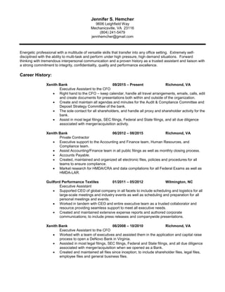 Jennifer S. Hemcher
9606 Leighfield Way
Mechanicsville, VA 23116
(804) 241-5479
jennhemcher@gmail.com
Energetic professional with a multitude of versatile skills that transfer into any office setting. Extremely self-
disciplined with the ability to multi-task and perform under high pressure, high demand situations. Forward
thinking with tremendous interpersonal communication and a proven history as a trusted assistant and liaison with
a strong commitment to integrity, confidentiality, quality and performance excellence.
Career History:
Xenith Bank 09/2015 – Present Richmond, VA
Executive Assistant to the CFO
 Right hand to the CFO – keep calendar, handle all travel arrangements, emails, calls, edit
and create documents for presentations both within and outside of the organization.
 Create and maintain all agendas and minutes for the Audit & Compliance Committee and
Deposit Strategy Committee of the bank.
 The sole contact for all shareholders, and handle all proxy and shareholder activity for the
bank.
 Assist in most legal filings, SEC filings, Federal and State filings, and all due diligence
associated with merger/acquisition activity.
Xenith Bank 06/2012 – 08/2015 Richmond, VA
Private Contractor
 Executive support to the Accounting and Finance team, Human Resources, and
Compliance team.
 Assist Accounting/Finance team in all public filings as well as monthly closing process.
 Accounts Payable.
 Created, maintained and organized all electronic files, policies and procedures for all
teams to ensure compliance.
 Market research for HMDA/CRA and data compilations for all Federal Exams as well as
HMDA-LAR.
Guilford Performance Textiles 01/2011 – 05/2012 Wilmington, NC
Executive Assistant
 Supported CEO of global company in all facets to include scheduling and logistics for all
large-scale meetings and industry events as well as scheduling and preparation for all
personal meetings and events.
 Worked in tandem with CEO and entire executive team as a trusted collaborator and
resource providing seamless support to meet all executive needs.
 Created and maintained extensive expense reports and authored corporate
communications; to include press releases and companywide presentations.
Xenith Bank 06/2008 – 10/2010 Richmond, VA
Executive Assistant to the CFO
 Worked with a team of executives and assisted them in the application and capital raise
process to open a DeNovo Bank in Virginia.
 Assisted in most legal filings, SEC filings, Federal and State filings, and all due diligence
associated with merger/acquisition when we opened as a Bank.
 Created and maintained all files since inception; to include shareholder files, legal files,
employee files and general business files.
 