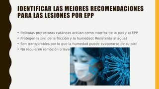 IDENTIFICAR LAS MEJORES RECOMENDACIONES
PARA LAS LESIONES POR EPP
• Películas protectoras cutáneas actúan como interfaz de la piel y el EPP
• Protegen la piel de la fricción y la humedad( Resistente al agua)
• Son transpirables por lo que la humedad puede evaporarse de su piel
• No requieren remoción o lavado
 