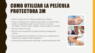 COMO UTILIZAR LA PELÍCULA
PROTECTORA 3M
• Utilizar hisopo de 1ml. Película protectora cutánea
• Previo a la aplicación, Limpiar la piel, secar, en todo el área
donde e respirador puede causar fricción o acumule
humedad. ( Puente nasal, mejillas, maxilar superior o frente)
• No usar cerca a los ojos
• Permitir que el producto se seque durante 30 segundos
mínimo
• Tras su aplicación se evidencia un olor que a medida que el
producto se evapora este desaparece
• Colocación pertinente del respirador y demás elementos EPP
 
