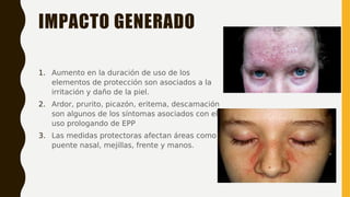 IMPACTO GENERADO
1. Aumento en la duración de uso de los
elementos de protección son asociados a la
irritación y daño de la piel.
2. Ardor, prurito, picazón, eritema, descamación
son algunos de los síntomas asociados con el
uso prologando de EPP
3. Las medidas protectoras afectan áreas como
puente nasal, mejillas, frente y manos.
 