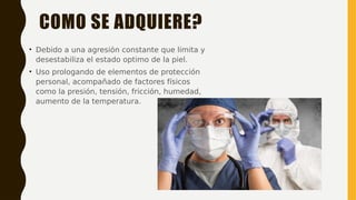 COMO SE ADQUIERE?
• Debido a una agresión constante que limita y
desestabiliza el estado optimo de la piel.
• Uso prologando de elementos de protección
personal, acompañado de factores físicos
como la presión, tensión, fricción, humedad,
aumento de la temperatura.
 