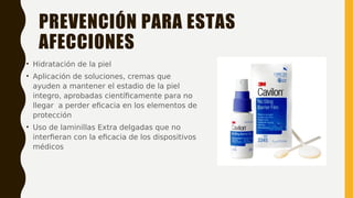 PREVENCIÓN PARA ESTAS
AFECCIONES
• Hidratación de la piel
• Aplicación de soluciones, cremas que
ayuden a mantener el estadio de la piel
integro, aprobadas científicamente para no
llegar a perder eficacia en los elementos de
protección
• Uso de laminillas Extra delgadas que no
interfieran con la eficacia de los dispositivos
médicos
 