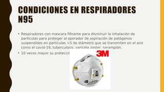 CONDICIONES EN RESPIRADORES
N95
• Respiradores con mascara filtrante para disminuir la inhalación de
partículas para proteger al operador de aspiración de patógenos
suspendidos en partículas <5 de diámetro que se transmiten en el aire
como el covid-19, tuberculosis, varicela zoster, sarampión.
• 10 veces mayor su protección
 