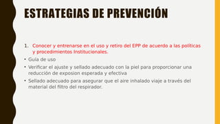 ESTRATEGIAS DE PREVENCIÓN
1. Conocer y entrenarse en el uso y retiro del EPP de acuerdo a las políticas
y procedimientos Institucionales.
• Guía de uso
• Verificar el ajuste y sellado adecuado con la piel para proporcionar una
reducción de exposion esperada y efectiva
• Sellado adecuado para asegurar que el aire inhalado viaje a través del
material del filtro del respirador.
 