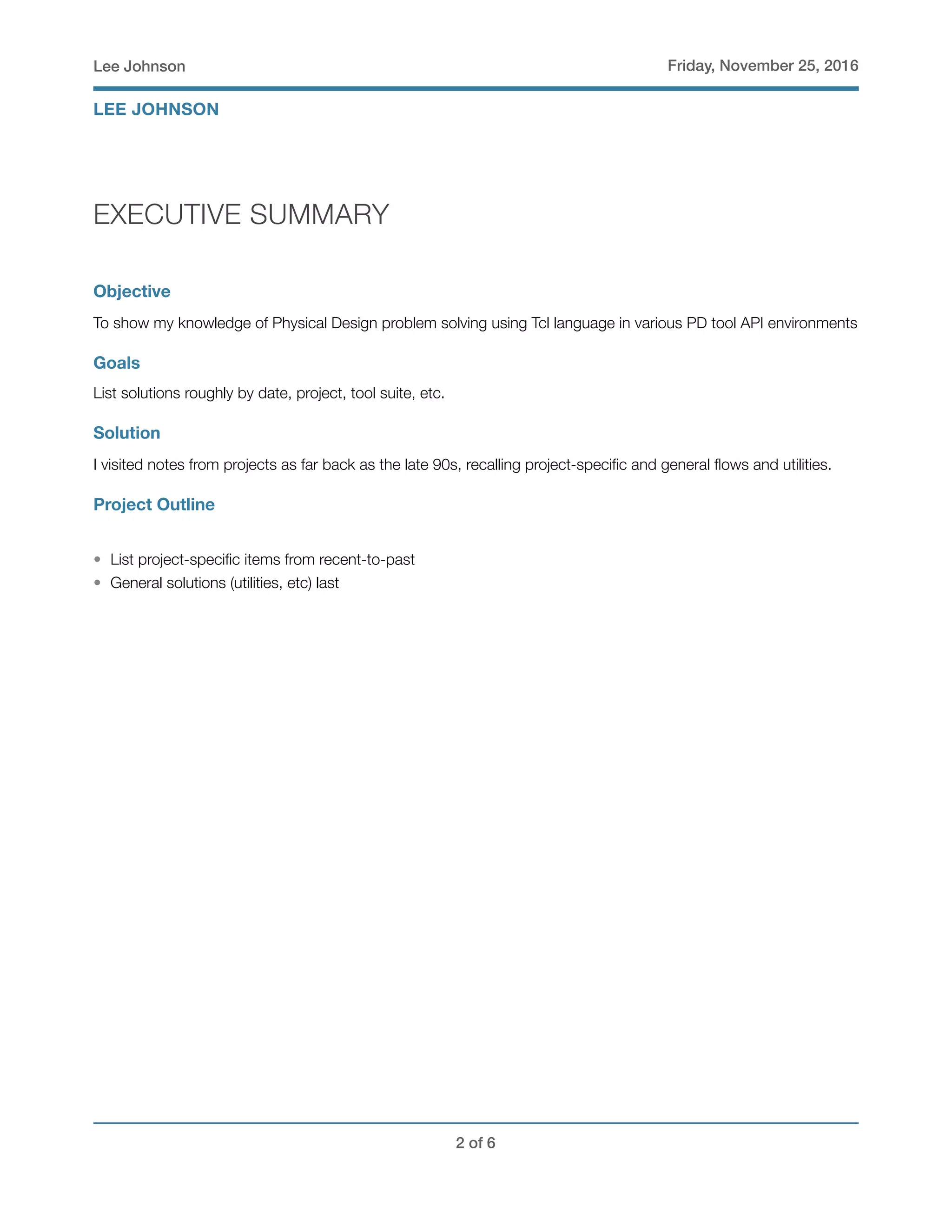 Lee Johnson Friday, November 25, 2016
EXECUTIVE SUMMARY
Objective
To show my knowledge of Physical Design problem solving using Tcl language in various PD tool API environments
Goals
List solutions roughly by date, project, tool suite, etc.
Solution
I visited notes from projects as far back as the late 90s, recalling project-speciﬁc and general ﬂows and utilities.
Project Outline
• List project-speciﬁc items from recent-to-past
• General solutions (utilities, etc) last
! of !2 6
LEE JOHNSON
 