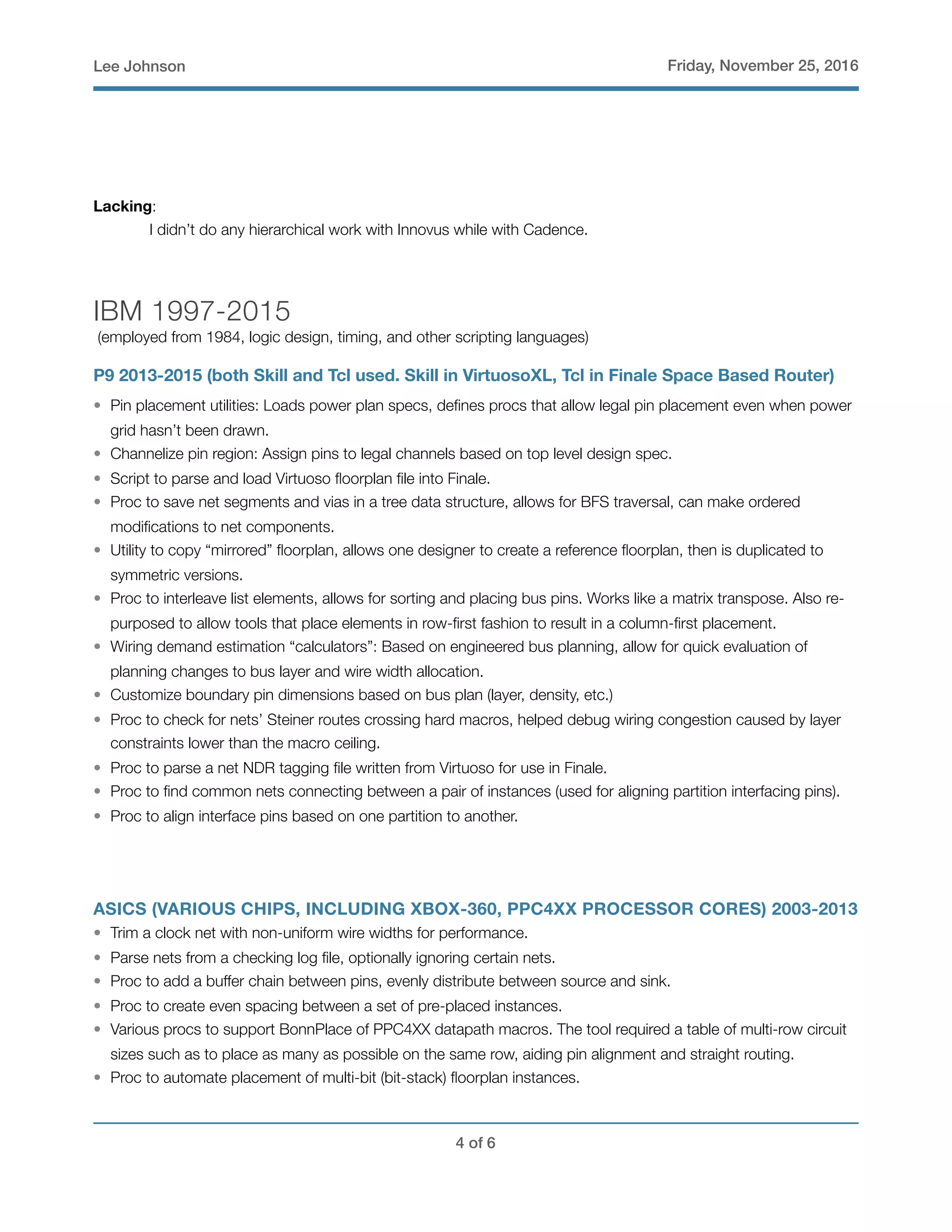 Lee Johnson Friday, November 25, 2016
Lacking:
	 I didn’t do any hierarchical work with Innovus while with Cadence.
IBM 1997-2015
(employed from 1984, logic design, timing, and other scripting languages)
P9 2013-2015 (both Skill and Tcl used. Skill in VirtuosoXL, Tcl in Finale Space Based Router)
• Pin placement utilities: Loads power plan specs, deﬁnes procs that allow legal pin placement even when power
grid hasn’t been drawn.
• Channelize pin region: Assign pins to legal channels based on top level design spec.
• Script to parse and load Virtuoso ﬂoorplan ﬁle into Finale.
• Proc to save net segments and vias in a tree data structure, allows for BFS traversal, can make ordered
modiﬁcations to net components.
• Utility to copy “mirrored” ﬂoorplan, allows one designer to create a reference ﬂoorplan, then is duplicated to
symmetric versions.
• Proc to interleave list elements, allows for sorting and placing bus pins. Works like a matrix transpose. Also re-
purposed to allow tools that place elements in row-ﬁrst fashion to result in a column-ﬁrst placement.
• Wiring demand estimation “calculators”: Based on engineered bus planning, allow for quick evaluation of
planning changes to bus layer and wire width allocation.
• Customize boundary pin dimensions based on bus plan (layer, density, etc.)
• Proc to check for nets’ Steiner routes crossing hard macros, helped debug wiring congestion caused by layer
constraints lower than the macro ceiling.
• Proc to parse a net NDR tagging ﬁle written from Virtuoso for use in Finale.
• Proc to ﬁnd common nets connecting between a pair of instances (used for aligning partition interfacing pins).
• Proc to align interface pins based on one partition to another.
ASICS (VARIOUS CHIPS, INCLUDING XBOX-360, PPC4XX PROCESSOR CORES) 2003-2013
• Trim a clock net with non-uniform wire widths for performance.
• Parse nets from a checking log ﬁle, optionally ignoring certain nets.
• Proc to add a buffer chain between pins, evenly distribute between source and sink.
• Proc to create even spacing between a set of pre-placed instances.
• Various procs to support BonnPlace of PPC4XX datapath macros. The tool required a table of multi-row circuit
sizes such as to place as many as possible on the same row, aiding pin alignment and straight routing.
• Proc to automate placement of multi-bit (bit-stack) ﬂoorplan instances.
! of !4 6
 