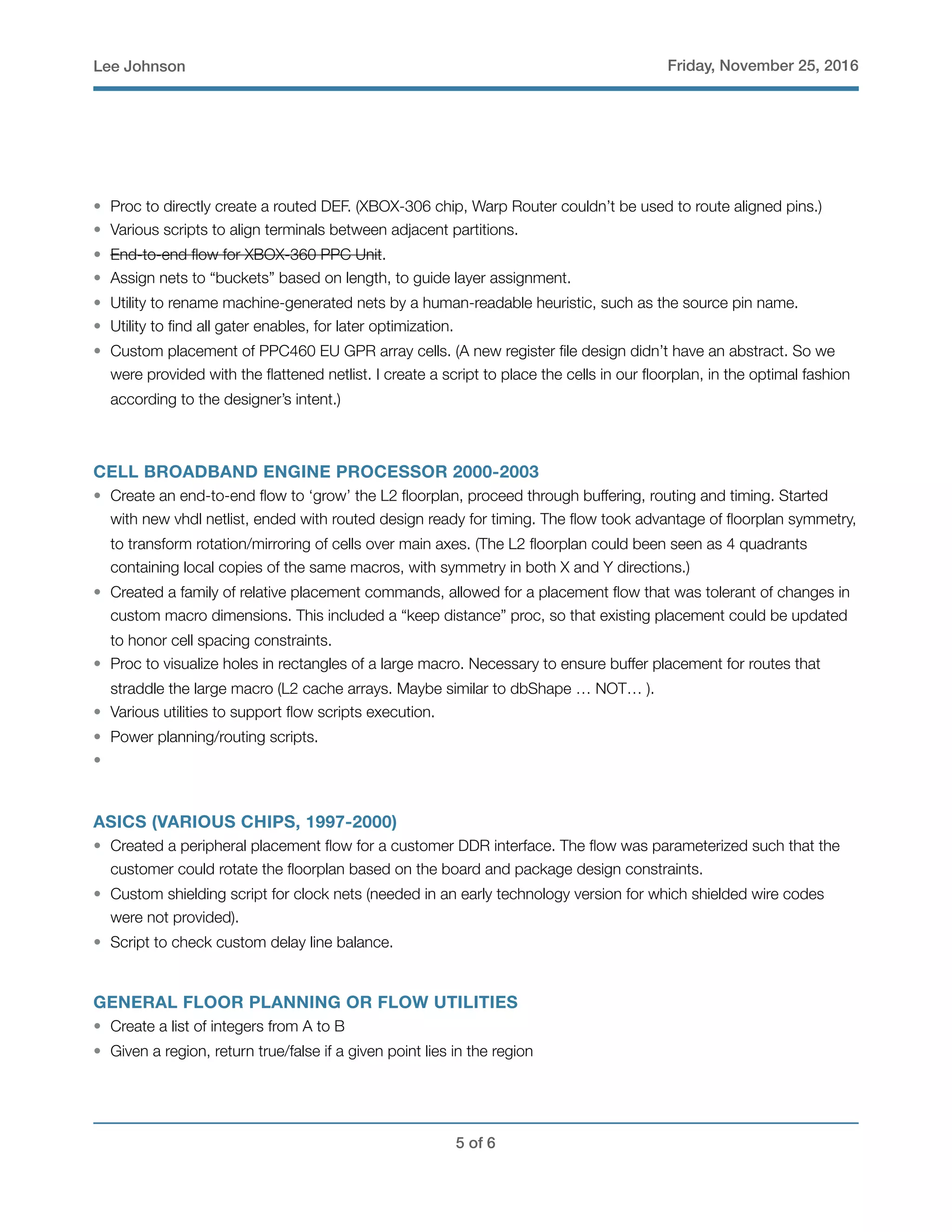 Lee Johnson Friday, November 25, 2016
• Proc to directly create a routed DEF. (XBOX-306 chip, Warp Router couldn’t be used to route aligned pins.)
• Various scripts to align terminals between adjacent partitions.
• End-to-end ﬂow for XBOX-360 PPC Unit.
• Assign nets to “buckets” based on length, to guide layer assignment.
• Utility to rename machine-generated nets by a human-readable heuristic, such as the source pin name.
• Utility to ﬁnd all gater enables, for later optimization.
• Custom placement of PPC460 EU GPR array cells. (A new register ﬁle design didn’t have an abstract. So we
were provided with the ﬂattened netlist. I create a script to place the cells in our ﬂoorplan, in the optimal fashion
according to the designer’s intent.)
CELL BROADBAND ENGINE PROCESSOR 2000-2003
• Create an end-to-end ﬂow to ‘grow’ the L2 ﬂoorplan, proceed through buffering, routing and timing. Started
with new vhdl netlist, ended with routed design ready for timing. The ﬂow took advantage of ﬂoorplan symmetry,
to transform rotation/mirroring of cells over main axes. (The L2 ﬂoorplan could been seen as 4 quadrants
containing local copies of the same macros, with symmetry in both X and Y directions.)
• Created a family of relative placement commands, allowed for a placement ﬂow that was tolerant of changes in
custom macro dimensions. This included a “keep distance” proc, so that existing placement could be updated
to honor cell spacing constraints.
• Proc to visualize holes in rectangles of a large macro. Necessary to ensure buffer placement for routes that
straddle the large macro (L2 cache arrays. Maybe similar to dbShape … NOT… ).
• Various utilities to support ﬂow scripts execution.
• Power planning/routing scripts.
•
ASICS (VARIOUS CHIPS, 1997-2000)
• Created a peripheral placement ﬂow for a customer DDR interface. The ﬂow was parameterized such that the
customer could rotate the ﬂoorplan based on the board and package design constraints.
• Custom shielding script for clock nets (needed in an early technology version for which shielded wire codes
were not provided).
• Script to check custom delay line balance.
GENERAL FLOOR PLANNING OR FLOW UTILITIES
• Create a list of integers from A to B
• Given a region, return true/false if a given point lies in the region
! of !5 6
 