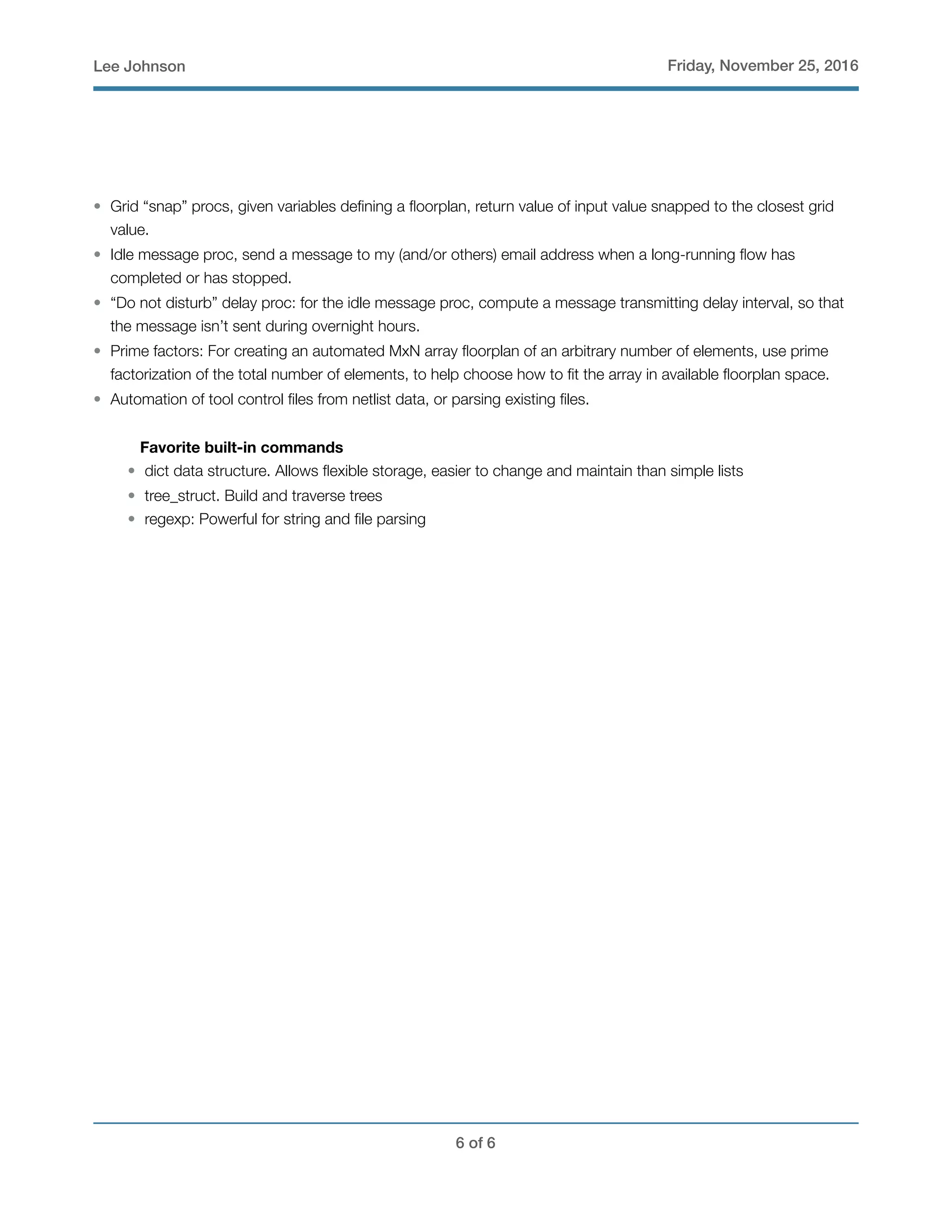 Lee Johnson Friday, November 25, 2016
• Grid “snap” procs, given variables deﬁning a ﬂoorplan, return value of input value snapped to the closest grid
value.
• Idle message proc, send a message to my (and/or others) email address when a long-running ﬂow has
completed or has stopped.
• “Do not disturb” delay proc: for the idle message proc, compute a message transmitting delay interval, so that
the message isn’t sent during overnight hours.
• Prime factors: For creating an automated MxN array ﬂoorplan of an arbitrary number of elements, use prime
factorization of the total number of elements, to help choose how to ﬁt the array in available ﬂoorplan space.
• Automation of tool control ﬁles from netlist data, or parsing existing ﬁles.
Favorite built-in commands
• dict data structure. Allows ﬂexible storage, easier to change and maintain than simple lists
• tree_struct. Build and traverse trees
• regexp: Powerful for string and ﬁle parsing
! of !6 6
 
