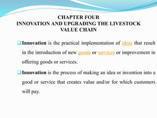 CHAPTER FOUR
INNOVATION AND UPGRADING THE LIVESTOCK
VALUE CHAIN
Innovation is the practical implementation of ideas that result
in the introduction of new goods or services or improvement in
offering goods or services.
Innovation is the process of making an idea or invention into a
good or service that creates value and/or for which customers
will pay.
 