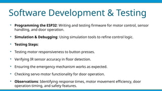 Software Development & Testing

Programming the ESP32: Writing and testing firmware for motor control, sensor
handling, and door operation.

Simulation & Debugging: Using simulation tools to refine control logic.

Testing Steps:

Testing motor responsiveness to button presses.

Verifying IR sensor accuracy in floor detection.

Ensuring the emergency mechanism works as expected.

Checking servo motor functionality for door operation.

Observations: Identifying response times, motor movement efficiency, door
operation timing, and safety features.
 