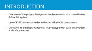INTRODUCTION

Overview of the project: Design and implementation of a cost-effective
3-floor lift system.

Use of ESP32 microcontroller and other affordable components.

Objective: To develop a functional lift prototype with basic automation
and safety features.
 