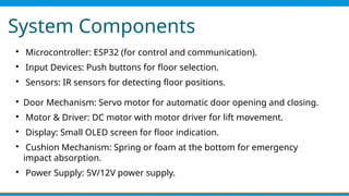 System Components

Microcontroller: ESP32 (for control and communication).

Input Devices: Push buttons for floor selection.

Sensors: IR sensors for detecting floor positions.

Door Mechanism: Servo motor for automatic door opening and closing.

Motor & Driver: DC motor with motor driver for lift movement.

Display: Small OLED screen for floor indication.

Cushion Mechanism: Spring or foam at the bottom for emergency
impact absorption.

Power Supply: 5V/12V power supply.
 