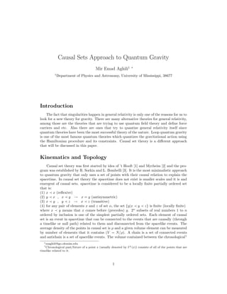 Causal Sets Approach to Quantum Gravity
Mir Emad Aghili1 ∗
1
Department of Physics and Astronomy, University of Mississippi, 38677
Introduction
The fact that singularities happen in general relativity is only one of the reasons for us to
look for a new theory for gravity. There are many alternative theories for general relativity,
among those are the theories that are trying to use quantum ﬁeld theory and deﬁne force
carriers and etc. Also there are ones that try to quantize general relativity itself since
quantum theories have been the most successful theory of the nature. Loop quantum gravity
is one of the most famous quantum theories which quantizes the gravitational action using
the Hamiltonian procedure and its constraints. Causal set theory is a diﬀerent approach
that will be discussed in this paper.
Kinematics and Topology
Causal set theory was ﬁrst started by idea of ’t Hooft [1] and Myrheim [2] and the pro-
gram was established by R. Sorkin and L. Bombelli [3]. It is the most minimalistic approach
to quantum gravity that only uses a set of points with their causal relation to explain the
spacetime. In causal set theory the spacetime does not exist is smaller scales and it is and
emergent of causal sets. spacetime is considered to be a locally ﬁnite partially ordered set
that is:
(1) x x (reﬂexive)
(2) y x , x y → x = y (antisymmetric)
(3) x y , y z → x z (transitive)
(4) for any pair of elements x and z of set α, the set {y|x y z} is ﬁnite (locally ﬁnite)
where x y means that x comes before (precedes) y. 2n
subsets of real numbers 1 to n
ordered by inclusion is one of the simplest partially ordered sets. Each element of causal
set is an event in spacetime that can be connected to the events that are causally (through
a timelike or null path) related to them and disconnected from the spacelike events. The
average density of the points in causal set is ρ and a given volume element can be measured
by number of elements that it contains (V = N/ρ). A chain is a set of connected events
and antichain is a set of spacelike events. The volume contained between the chronological1
∗maghili@go.olemiss.edu
1Chronological past/future of a point x (usually denoted by I±(x)) consists of all of the points that are
timelike related to it.
1
 