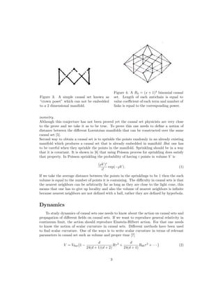 Figure 3: A simple causal set known as
“crown poset” which can not be embedded
to a 2 dimensional manifold.
Figure 4: A B4 = (x + 1)4
binomial causal
set. Length of each antichain is equal to
value coeﬃcient of each term and number of
links is equal to the corresponding power.
isometry.
Although this conjecture has not been proved yet the causal set physicists are very close
to the prove and we take it as to be true. To prove this one needs to deﬁne a notion of
distance between the diﬀerent Lorentzian manifolds that can be constructed over the same
causal set [5].
Second way to obtain a causal set is to sprinkle the points randomly in an already existing
manifold which produces a causal set that is already embedded in manifold .But one has
to be careful when they sprinkle the points in the manifold. Sprinkling should be in a way
that it is covariant. It is shown in [6] that using Poisson process for sprinkling does satisfy
that property. In Poisson sprinkling the probability of having i points in volume V is
(ρV )i
i!
exp(−ρV ). (1)
If we take the average distance between the points in the sprinklings to be 1 then the each
volume is equal to the number of points it is containing. The diﬃculty in causal sets is that
the nearest neighbors can be arbitrarily far as long as they are close to the light cone, this
means that one has to give up locality and also the volume of nearest neighbors is inﬁnite
because nearest neighbors are not deﬁned with a ball, rather they are deﬁned by hyperbola.
Dynamics
To study dynamics of causal sets one needs to know about the action on causal sets and
propagation of diﬀerent ﬁelds on causal sets. If we want to reproduce general relativity in
continuum limit, the action should reproduce Einstein-Hilbert action. For that one needs
to know the notion of scalar curvature in causal sets. Diﬀerent methods have been used
to ﬁnd scalar curvature. One of the ways is to write scalar curvature in terms of relevant
parameters in causal set such as volume and proper time [7]
V = Vﬂat 1 −
d
24(d + 1)(d + 2)
Rτ2
+
d
24(d + 1)
R00τ2
+ · · · (2)
3
 