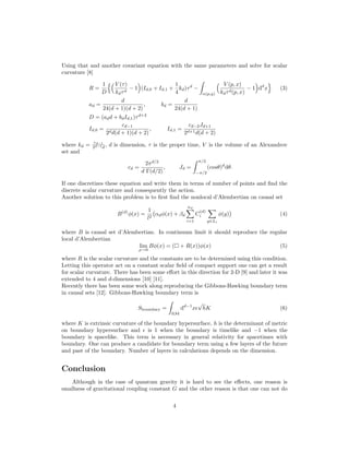 Using that and another covariant equation with the same parameters and solve for scalar
curvature [8]
R =
1
D
V (τ)
kdτd
− 1 (Id,0 + Id,1 +
1
4
kd)τd
−
α(p,q)
V (p, x)
kdτd(p, x)
− 1 dd
x (3)
ad =
d
24(d + 1)(d + 2)
, bd =
d
24(d + 1)
D = (add + bdId,1)τd+2
Id,0 =
cd−1
2dd(d + 1)(d + 2)
, Id,1 =
cd−2Jd+1
2d+1d(d + 2)
where kd = cd−1
2d−1d
, d is dimension, τ is the proper time, V is the volume of an Alexandrov
set and
cd =
2πd/2
d Γ(d/2)
, Jd =
π/2
−π/2
(cosθ)d
dθ.
If one discretizes these equation and write them in terms of number of points and ﬁnd the
discrete scalar curvature and consequently the action.
Another solution to this problem is to ﬁrst ﬁnd the nonlocal d’Alembertian on causal set
B(d)
φ(x) =
1
l2
αdφ(x) + βd
nd
i=1
C
(d)
i
y∈Li
φ(y) (4)
where B is causal set d’Alembertian. In continuum limit it should reproduce the regular
local d’Alembertian
lim
ρ→0
Bφ(x) = ( + R(x))φ(x) (5)
where R is the scalar curvature and the constants are to be determined using this condition.
Letting this operator act on a constant scalar ﬁeld of compact support one can get a result
for scalar curvature. There has been some eﬀort in this direction for 2-D [9] and later it was
extended to 4 and d-dimensions [10] [11].
Recently there has been some work along reproducing the Gibbons-Hawking boundary term
in causal sets [12]. Gibbons-Hawking boundary term is
Sboundary =
∂M
dd−1
x
√
hK (6)
where K is extrinsic curvature of the boundary hypersurface, h is the determinant of metric
on boundary hypersurface and is 1 when the boundary is timelike and −1 when the
boundary is spacelike. This term is necessary in general relativity for spacetimes with
boundary. One can produce a candidate for boundary term using a few layers of the future
and past of the boundary. Number of layers in calculations depends on the dimension.
Conclusion
Although in the case of quantum gravity it is hard to see the eﬀects, one reason is
smallness of gravitational coupling constant G and the other reason is that one can not do
4
 